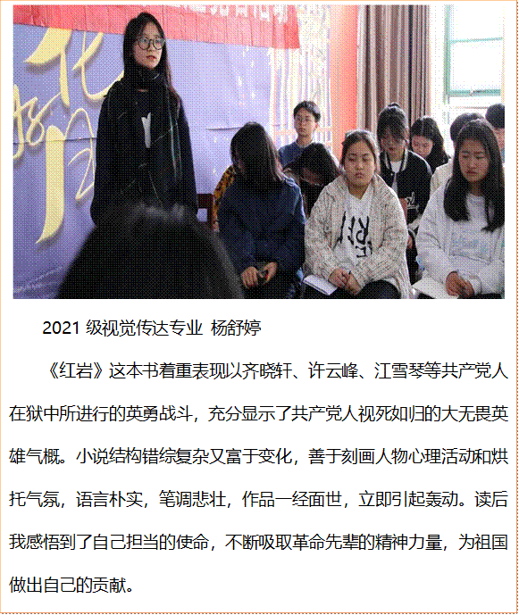  2021级视觉传达专业 杨舒婷《红岩》这本书着重表现以齐晓轩、许云峰、江雪琴等共产党人在狱中所进行的英勇战斗，充分显示了共产党人视死如归的大无畏英雄气概。小说结构错综复杂又富于变化，善于刻画人物心理活动和烘托气氛，语言朴实，笔调悲壮，作品一经面世，立即引起轰动。读后我感悟到了自己担当的使命，不断吸取革命先辈的精神力量，为祖国做出自己的贡献。